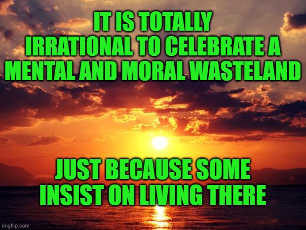 Sunset | IT IS TOTALLY IRRATIONAL TO CELEBRATE A MENTAL AND MORAL WASTELAND; JUST BECAUSE SOME INSIST ON LIVING THERE | image tagged in sunset | made w/ Imgflip meme maker