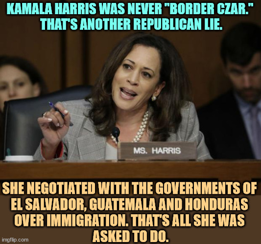 Republicans don't deal with reality very well. | KAMALA HARRIS WAS NEVER "BORDER CZAR." 
THAT'S ANOTHER REPUBLICAN LIE. SHE NEGOTIATED WITH THE GOVERNMENTS OF 
EL SALVADOR, GUATEMALA AND HONDURAS 
OVER IMMIGRATION. THAT'S ALL SHE WAS 
ASKED TO DO. | image tagged in kamala harris,border,immigration | made w/ Imgflip meme maker