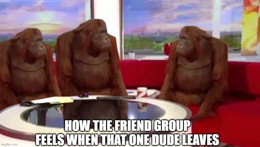 Where did funny monke go? | HOW THE FRIEND GROUP FEELS WHEN THAT ONE DUDE LEAVES | image tagged in where monkey,funny,memes,relatable,meme,funny memes | made w/ Imgflip meme maker