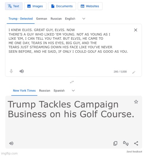 Trump to NYT translator | I KNEW ELVIS. GREAT GUY, ELVIS. NOW THERE’S A GUY WHO LIKED ‘EM YOUNG. NOT AS YOUNG AS I LIKE ‘EM, I CAN TELL YOU THAT. BUT ELVIS, HE CAME TO ME ONE DAY, TEARS IN HIS EYES, BIG GUY, AND THE TEARS JUST STREAMING DOWN HIS FACE LIKE YOU’VE NEVER SEEN BEFORE, AND HE SAID, IF ONLY I COULD GOLF AS GOOD AS YOU. Trump Tackles Campaign Business on his Golf Course. | image tagged in trump to nyt translator | made w/ Imgflip meme maker