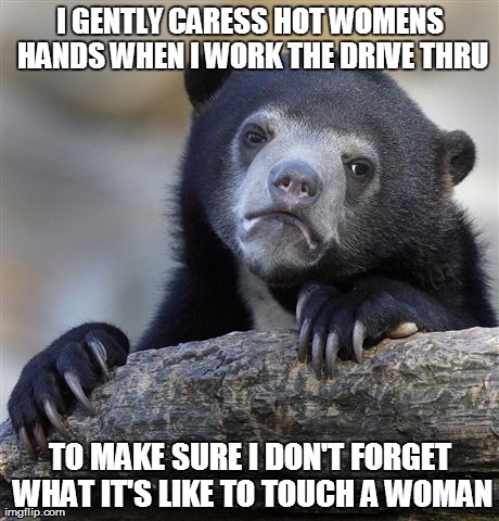 Confession Bear Meme | I GENTLY CARESS HOT WOMENS HANDS WHEN I WORK THE DRIVE THRU TO MAKE SURE I DON'T FORGET WHAT IT'S LIKE TO TOUCH A WOMAN | image tagged in memes,confession bear,AdviceAnimals | made w/ Imgflip meme maker