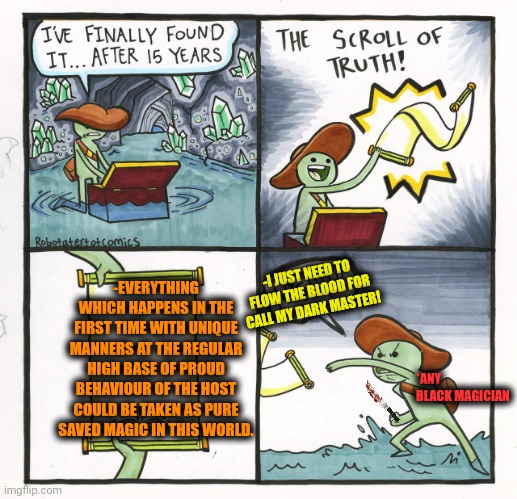 -Without a surprise for the sacred light around. | -EVERYTHING WHICH HAPPENS IN THE FIRST TIME WITH UNIQUE MANNERS AT THE REGULAR HIGH BASE OF PROUD BEHAVIOUR OF THE HOST COULD BE TAKEN AS PURE SAVED MAGIC IN THIS WORLD. -I JUST NEED TO FLOW THE BLOOD FOR CALL MY DARK MASTER! *ANY BLACK MAGICIAN | image tagged in memes,the scroll of truth,magic the gathering,and that's a fact,regular show ohhh,occult | made w/ Imgflip meme maker