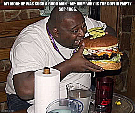 Fat guy eating burger | MY MOM: HE WAS SUCH A GOOD MAN... ME: UMM WHY IS THE COFFIN EMPTY
SCP 4966: | image tagged in fat guy eating burger | made w/ Imgflip meme maker