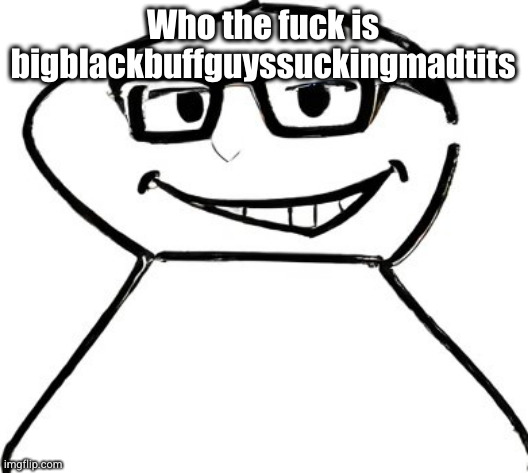 what | Who the fuck is bigblackbuffguyssuckingmadtits | image tagged in what | made w/ Imgflip meme maker