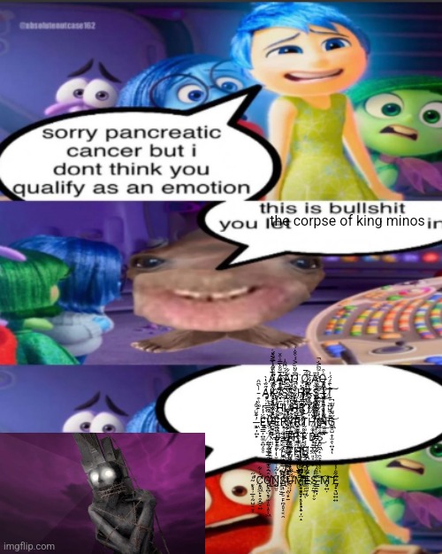 sorry pancreatic cancer but I don’t think you qualify as an emot | the corpse of king minos; A̴̢̧̛͚̼̠̣̠͈̜̖̞̭̤̭̞̾̅̀͌͛̍̅͐̽͑À̵̧̢̧̙͔̳̣̫̰͓̉̅͌̐̀̿̊͒̌͜͝͝A̵̻̲͍͌͋Q̴̛̪̭̼͔̤̘͖̼̱͕̈̅̌̃̈̏͐́́͒̐̇͗͘Q̸̢̡͓̟̻̬̪̗͇͎̞͌́̅͘͝Ā̸͕͖̙̦̬̙̻̰̙͕̤̤̺ͅQ̶̧͓̺̹̬̘͖̜̟̜̣̝̘͚̰͕̳̆̇͒ ̵̯̜̥͚̙̾̀͆̈̑Ȃ̵̡̧̡̗̜̦̲̬̒́̏̑̔̀ͅK̶̢̝̹̖̲͈̯̦̟͍͓͕̓͆̓͗́͐̀̑͌̾͐̐̌́͘͘͝S̴̡̢̢̲̗͙̦̦̥̩̣̬͇̀̊͒̉̋̈̉͆̇̆͆͂̂̍S̴̨̢̜̪̘̭͇͓͕͔̜̟̀̑͗̏̔̽͘H̷̡̤̦̯͇̠̜͖̮͐̈́̊͠K̶̻͕̤͉̓͒̈́̃́͗́̑S̷̡͍̘̤̠͙̹̎́́̊̎̑͝ ̸̧̪̼͈̙̫̗̮͓̖͓͔͉̤̿̀͗̈͐̀̀͌͆͐̇̚͜Ḯ̶̡̡̧̟͔͈̫̭͓̖͙̖̥͋̾̄̕͜Ṯ̸̫͙̬͍̺͚̣͇͈̲́̇̀̄̊́̈́͗͠ ̴̧̨̬̙͖͇̳̪̱͉̞̟̤̖̣̩̽͒̽H̴̪̜̓̄͗́͐̓͂̊͗̅̕̚̚Ů̷̧̙̟͈̜̮͓͔̲̼̳̮̝̙̬̾̍́͛́̀̐Ŗ̶̗̣̖͉̯͇̥̣̂͊̈̇̒̍̀̾R̷̬̮̻̙̜͎̔̿͑̈́̕͜T̴̛̰̦̅̂̃̄̏̈͒̏͑͆S̴̮̏͗ ̶̨̧͖̦͍̙̓͊̇̄̈́̆̑̓Ę̵̧̢̛͔̳̦͍͚̭͍̗̻̥͋̈́̓̓Ṽ̴̧͕̥͇̱͉̜̭̣̤̘̖̞̫̱́͂̇̌̆̉͒̚E̴̪͍̩͓͍͈̟͆̎͑͗̈̆̃̍̀͐̓͑͝R̷̨̭̩̫͎̬̳͈̣̹̠̈́͂͜͠Ÿ̸̢͕͍͖̲͕̝̬͚́͒̍͌̉̒̔̑̈́̉͛̄͂̈́̕ͅR̴̙̙͓̿̒͋̾̚ͅT̸̰͚̟̺̻̏H̷̛̥͚̭̺̮̠͇̲̝̲͖͈͙͔̟͂̌̈́̏̌̓̆̀̇̋̐̏͑͑̚͝ͅI̷̡̥͎̮̳̳̦̙̰̜̼͗̃̌̈́̊̓̉̎̓̈́̕͜N̴̼̱̼̲̟̈͌̾̓͒̑̏͒́́̅͑͑̇̆͜͠G̷̢̧̯̻̺̭̩̫̭̖͍͓̔̋͂̌̈̓̃̋̚͝ͅ ̸̨̛͍̲̥̼̖̻̈́͗̆̔̎̒̀͋̈̅̈́̔͘͝J̶̱̖͚̤͌͋͗̉̄̉͐́̈́͛͋̔͘͝U̶̢̮͓̲̟͚͖̺͕̬̮͈̻̫̫̦̜̾͋̽̽͑̌̈́̅̅͘̚͝͝R̸̢͖̪̪̖̬̪̫̱̭̃̏̊́̊͆͋̇̐͗́Ṱ̴̹̭̬͇̣̼̌̍̇͒̓̐́͐͊̇̐̈́̒̔͊̚͘D̷͓͗̓S̸̨̯̤̮̱͖͎̯͕̟̰̖̥̊̊͗̎̇̂̕͜͠ͅ ̴̨̧͚̝̺̤̲̩̺̞͙͎̰̓T̵̺̱̖̦̝̬͚̀̐̊͆̈́͒̾́̚H̵̨̢̦̘̩͈̹̲̱̙̜̎͑̿͛͆̀͂̓̂́̓̌̊͝Ḙ̷̳͕̦̪̠͈͙̮̳̝͈̻̦̭͍̋́́́͐̕ͅ ̸̨̨̖̝̗͙̦̟͈͙̬̱͑̀͑̾̉͂́̽̽͒͝Ṛ̸̨̧͙̟̱͇̼̰͙̹̭̤̹̞̱̔̒̽̅̈̆̊͂͒͛͘͘͜Ö̴̡̡̳͇̳̭̜̝̗͉͕͉̗͙̩̩́̉̇̎̽́͊̒̕ͅT̴̰̙̦̞̫̩̾͆̎̽̉͠͝͝ ̴̨̛̛̮̠̘̹̲̠̩̰̺͔̬̥̒̋C̸̨̛̯͚͖̙̟̯̝͖̠͍̈́͑͋O̴̢̭͕̙̖͍̖͇̗̫̩͈̥̩͖̔̂̂̐͊̅̈́̑̅̉̅̚̕̕̚͜ͅŅ̸̧̡̛̺̤̥͆̔̃͛͗̏̔̆̔̇̇̌̊͗͑̾Ś̷̢̲̣͎̱̜̮̠̙̪̗̻͙͔̯͐͂U̶̥̣̦͂̃̐̋̾̾̓̌̈̈́̕̚M̵͖̥͇̻̦̣̥̟̘̝̮̦̤̝͛͐̅̾̒̔̏̕͝E̶̥͈̠̜̬̍͐͗S̸͔̰̲͎̥̬̔̓́ ̶̳̭͇̦̋̆̌͒̉͒͒̆̌̀͋͂͆͝͠M̵̧̻͍̣̌͘͝͝E̸̡̩̟͉̺͍͍̐͂̐̓̓̆ | image tagged in sorry pancreatic cancer but i don t think you qualify as an emot | made w/ Imgflip meme maker