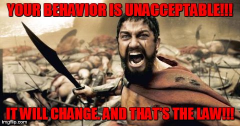 Sparta Leonidas | YOUR BEHAVIOR IS UNACCEPTABLE!!! IT WILL CHANGE. AND THAT'S THE LAW!!! | image tagged in memes,sparta leonidas | made w/ Imgflip meme maker