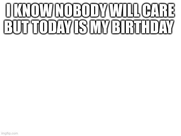 Today is my birthday | I KNOW NOBODY WILL CARE BUT TODAY IS MY BIRTHDAY | image tagged in birthday | made w/ Imgflip meme maker