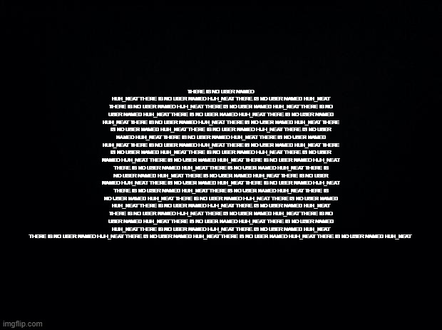 Black background | THERE IS NO USER NAMED HUH_NEAT THERE IS NO USER NAMED HUH_NEAT THERE IS NO USER NAMED HUH_NEAT THERE IS NO USER NAMED HUH_NEAT THERE IS NO USER NAMED HUH_NEAT THERE IS NO USER NAMED HUH_NEAT THERE IS NO USER NAMED HUH_NEAT THERE IS NO USER NAMED HUH_NEAT THERE IS NO USER NAMED HUH_NEAT THERE IS NO USER NAMED HUH_NEAT THERE IS NO USER NAMED HUH_NEAT THERE IS NO USER NAMED HUH_NEAT THERE IS NO USER NAMED HUH_NEAT THERE IS NO USER NAMED HUH_NEAT THERE IS NO USER NAMED HUH_NEAT THERE IS NO USER NAMED HUH_NEAT THERE IS NO USER NAMED HUH_NEAT THERE IS NO USER NAMED HUH_NEAT THERE IS NO USER NAMED HUH_NEAT THERE IS NO USER NAMED HUH_NEAT THERE IS NO USER NAMED HUH_NEAT THERE IS NO USER NAMED HUH_NEAT THERE IS NO USER NAMED HUH_NEAT THERE IS NO USER NAMED HUH_NEAT THERE IS NO USER NAMED HUH_NEAT THERE IS NO USER NAMED HUH_NEAT THERE IS NO USER NAMED HUH_NEAT THERE IS NO USER NAMED HUH_NEAT THERE IS NO USER NAMED HUH_NEAT THERE IS NO USER NAMED HUH_NEAT THERE IS NO USER NAMED HUH_NEAT THERE IS NO USER NAMED HUH_NEAT THERE IS NO USER NAMED HUH_NEAT THERE IS NO USER NAMED HUH_NEAT THERE IS NO USER NAMED HUH_NEAT THERE IS NO USER NAMED HUH_NEAT THERE IS NO USER NAMED HUH_NEAT THERE IS NO USER NAMED HUH_NEAT THERE IS NO USER NAMED HUH_NEAT THERE IS NO USER NAMED HUH_NEAT THERE IS NO USER NAMED HUH_NEAT THERE IS NO USER NAMED HUH_NEAT THERE IS NO USER NAMED HUH_NEAT THERE IS NO USER NAMED HUH_NEAT THERE IS NO USER NAMED HUH_NEAT THERE IS NO USER NAMED HUH_NEAT THERE IS NO USER NAMED HUH_NEAT | image tagged in black background | made w/ Imgflip meme maker