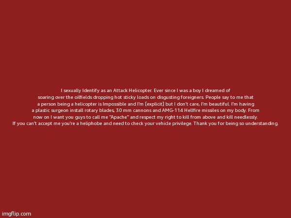 blank | I sexually Identify as an Attack Helicopter. Ever since I was a boy I dreamed of soaring over the oilfields dropping hot sticky loads on disgusting foreigners. People say to me that a person being a helicopter is Impossible and I'm [explicit] but I don't care, I'm beautiful. I'm having a plastic surgeon install rotary blades, 30 mm cannons and AMG-114 Hellfire missiles on my body. From now on I want you guys to call me "Apache" and respect my right to kill from above and kill needlessly. If you can't accept me you're a heliphobe and need to check your vehicle privilege. Thank you for being so understanding. | image tagged in blank | made w/ Imgflip meme maker