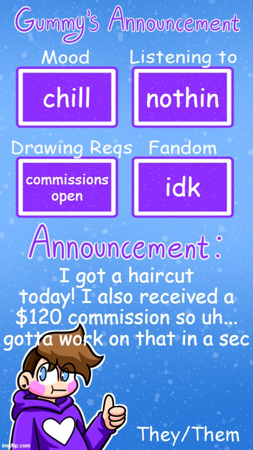 yipee | chill; nothin; idk; commissions open; I got a haircut today! I also received a $120 commission so uh... gotta work on that in a sec | image tagged in gummy's announcement template version 4 | made w/ Imgflip meme maker