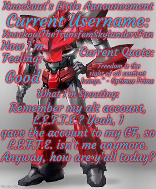 I'm a jumpscare! | KnockoutTheTransfemSkylandersFan; "Freedom is the right of all sentient beings." - Optimus Prime; Good; Remember my alt account, L.E.F.T.E.? Yeah, I gave the account to my GF, so L.E.F.T.E. isn't me anymore. Anyway, how are y'all today? | image tagged in knockout's final announcement template | made w/ Imgflip meme maker