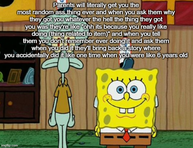 squidward and spogbob | Parents will literally get you the most random ass thing ever and when you ask them why they got you whatever the hell the thing they got you was they're like "ohh its because you really like doing (thing related to item)" and when you tell them you don't remember ever doing it and ask them when you did it they'll bring back a story where you accidentally did it like one time when you were like 6 years old | image tagged in squidward and spogbob | made w/ Imgflip meme maker