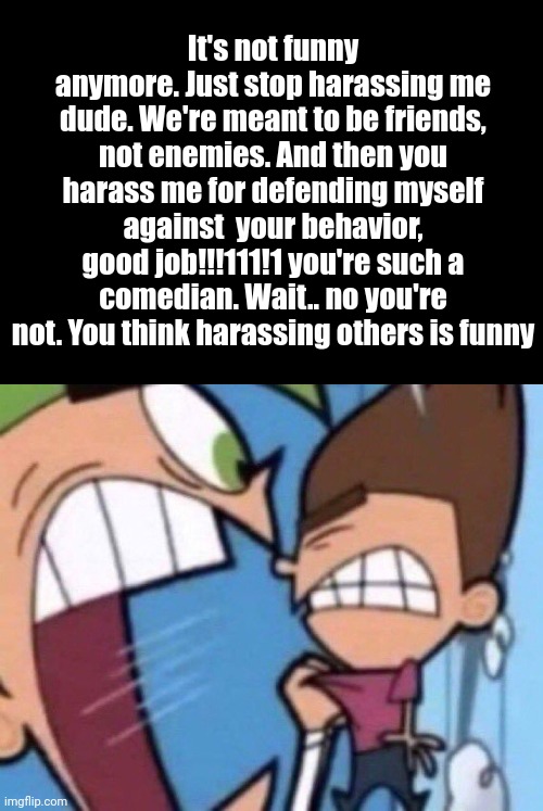 NatTheRat copypasta | It's not funny anymore. Just stop harassing me dude. We're meant to be friends, not enemies. And then you harass me for defending myself against  your behavior, good job!!!111!1 you're such a comedian. Wait.. no you're not. You think harassing others is funny | image tagged in cosmo screaming | made w/ Imgflip meme maker