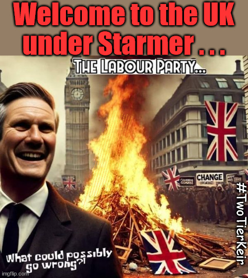 Welcome to Starmers Britain - #TwoTierKeir Elon Musk | Welcome to the UK
under Starmer . . . They could have chosen Farage or Sunak; IF FAST-TRACKING RIOTERS WORKS AS A DETERRENT . . . #TwoTierKeir; ELECTION PLEDGE STARMER LIED TO US !!! Sir Keir Rodney Starmer; #TripleLock; SMEG HEAD CONCEDES; Titchy Starmer; 'PUTTING COUNTRY FIRST'; Party second; On top of the £480m already given to France to 'stop the boats'; DEAR UK VOTERS AS YOU FAILED TO SUPPORT THE TORIES; NEW HOME FOR OUR MIGRANT FRIENDS; COMING TO YOUR AREA SOON; TIGHTEN YOUR SEAT BELTS! How messed up is this; I won with fewer votes than you had lol; Capt Hindsight; STARMER - SOFT ON CRIME? Country First, Party Second Eh??? Prisoner Early Release -; How many UK citizens will become victims of crime. . . As a direct result of Starmers early release of criminals? Starmer - week 1 as PM; Scrap Rwanda Plan - More Deaths; Early release of Prisoners; Can't blame Starmer QC; Rachel Reeves, Labour's 'TAXBOT'; IF YOU HAVE PERSONAL SAVINGS; LABOURS TAX PROPOSALS WILL RESULT IN =; Labours new 'DEATH TAX'; RACHEL REEVES Labours new; 'DEATH TAX' ? 12x new taxes Pensions & Inheritance? Starmer's coming after your pension? Lady Victoria Starmer; CORBYN EXPELLED; Labour pledge 'Urban centres' to help house 'Our Fair Share' of our new Migrant friends; New Home for our New Immigrant Friends !!! The only way to keep the illegal immigrants in the UK; CITIZENSHIP FOR ALL; ; Amnesty For all Illegals; Sir Keir Starmer MP; Muslim Votes Matter; Blood on Starmers hands? Burnham; Taxi for Rayner ? #RR4PM;100's more Tax collectors; Higher Taxes Under Labour; We're Coming for You; Labour pledges to clamp down on Tax Dodgers; Higher Taxes under Labour; Rachel Reeves Angela Rayner Bovvered? Higher Taxes under Labour; Risks of voting Labour; * EU Re entry? * Mass Immigration? * Build on Greenbelt? * Rayner as our PM? * Ulez 20 mph fines? * Higher taxes? * UK Flag change? * Muslim takeover? * End of Christianity? * Economic collapse? TRIPLE LOCK' Anneliese Dodds Rwanda plan Quid Pro Quo UK/EU Illegal Migrant Exchange deal; UK not taking its fair share, EU Exchange Deal = People Trafficking !!! Starmer to Betray Britain, #Burden Sharing #Quid Pro Quo #100,000; #Immigration #Starmerout #Labour #wearecorbyn #KeirStarmer #DianeAbbott #McDonnell #cultofcorbyn #labourisdead #labourracism #socialistsunday #nevervotelabour #socialistanyday #Antisemitism #Savile #SavileGate #Paedo #Worboys #GroomingGangs #Paedophile #IllegalImmigration #Immigrants #Invasion #Starmeriswrong #SirSoftie #SirSofty #Blair #Steroids AKA Keith ABBOTT BACK; Union Jack Flag in election campaign material; Concerns raised by Black, Asian and Minority ethnic BAMEgroup & activists; Capt U-Turn; Hunt down Tax Dodgers; Higher tax under Labour Sorry about the fatalities; Are you really going to trust Labour with your vote? Pension Triple Lock;; 'Our Fair Share'; Angela Rayner: new towns; Rachel Reeves; I'M COMING FOR YOU; Reeves the 'Raider'; Programmed to raid your Personal Savings; RNLI #NotMyPM; Is the UK still being 'Policed by Consent'? The Labour Party? DESTROY; 'CANCER'; on British society ? #TwoTierKeir; Fast track the 'Far Right' - Vs 'illegals' rebranded 'irregular'; Except the illegal immigrants; #TWOTIERKEIR; #TWOTIERKEIR Amnesty for 90,000 illegal immigrants; WHY WOULDN'T THE RWANDA PLAN WORK ? #TwoTierKeir; But they; VOTED STARMER ! #TwoTierKeir | image tagged in starmer labour,illegal immigration,stop boats rwanda,palestine hamas muslim vote,starmerout getstarmerout,child murders | made w/ Imgflip meme maker