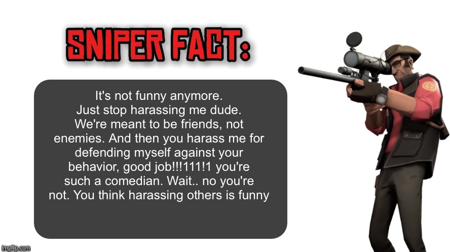 Sniper fact | It's not funny anymore. Just stop harassing me dude. We're meant to be friends, not enemies. And then you harass me for defending myself against your behavior, good job!!!111!1 you're such a comedian. Wait.. no you're not. You think harassing others is funny | image tagged in sniper fact | made w/ Imgflip meme maker