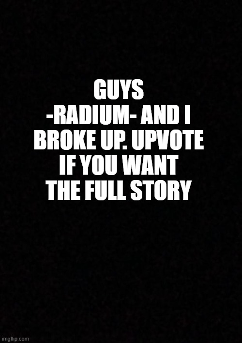 Blank  | GUYS -RADIUM- AND I BROKE UP. UPVOTE IF YOU WANT THE FULL STORY | image tagged in blank | made w/ Imgflip meme maker