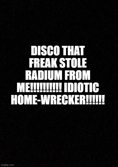 Blank  | DISCO THAT FREAK STOLE RADIUM FROM ME!!!!!!!!!! IDIOTIC HOME-WRECKER!!!!!! | image tagged in blank | made w/ Imgflip meme maker