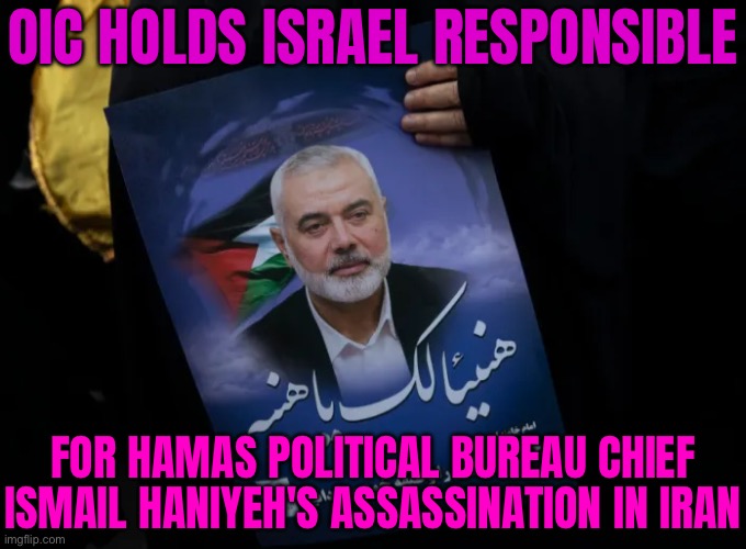 OIC Holds Israel Responsible for Haniyeh’s Assassination in Iran | OIC HOLDS ISRAEL RESPONSIBLE; FOR HAMAS POLITICAL BUREAU CHIEF ISMAIL HANIYEH'S ASSASSINATION IN IRAN | image tagged in ismail haniyeh,assassination,iran,palestine,genocide,world war 3 | made w/ Imgflip meme maker