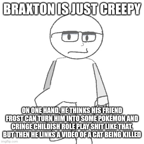 BRAXTON IS JUST CREEPY; ON ONE HAND, HE THINKS HIS FRIEND FROST CAN TURN HIM INTO SOME POKÉMON AND CRINGE CHILDISH ROLE PLAY SHIT LIKE THAT, BUT THEN HE LINKS A VIDEO OF A CAT BEING KILLED | made w/ Imgflip meme maker