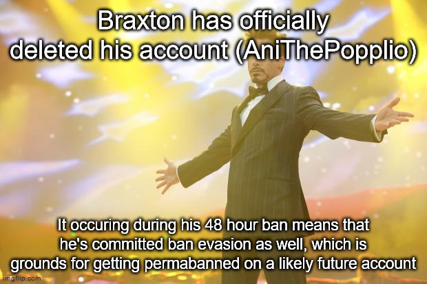 Tony Stark success | Braxton has officially deleted his account (AniThePopplio); It occuring during his 48 hour ban means that he's committed ban evasion as well, which is grounds for getting permabanned on a likely future account | image tagged in tony stark success | made w/ Imgflip meme maker