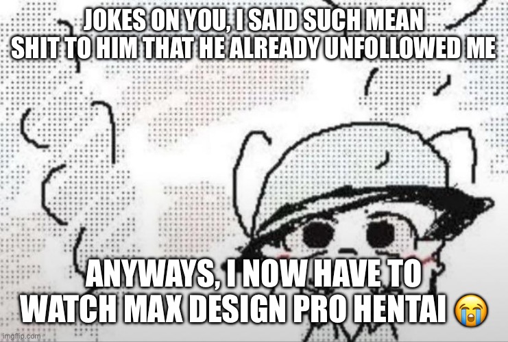 I’d rather watch boykisser porn atp | JOKES ON YOU, I SAID SUCH MEAN SHIT TO HIM THAT HE ALREADY UNFOLLOWED ME; ANYWAYS, I NOW HAVE TO WATCH MAX DESIGN PRO HENTAI 😭 | image tagged in boykisser thousand yard stare | made w/ Imgflip meme maker