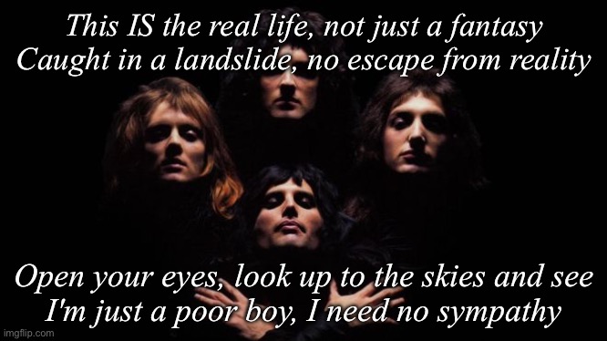 Bohemian Rhapsody | This IS the real life, not just a fantasy
Caught in a landslide, no escape from reality; Open your eyes, look up to the skies and see
I'm just a poor boy, I need no sympathy | image tagged in bohemian rhapsody | made w/ Imgflip meme maker