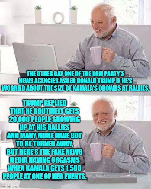 Straight talking Trump.  No wonder the Dem Party supporting media outlets hate him. | TRUMP REPLIED THAT HE ROUTINELY GETS 20,000 PEOPLE SHOWING UP AT HIS RALLIES AND MANY MORE HAVE GOT TO BE TURNED AWAY, BUT HERE'S THE FAKE NEWS MEDIA HAVING ORGASMS WHEN KAMALA GETS 1,500 PEOPLE AT ONE OF HER EVENTS. THE OTHER DAY ONE OF THE DEM PARTY'S NEWS AGENCIES ASKED DONALD TRUMP IF HE'S WORRIED ABOUT THE SIZE OF KAMALA'S CROWDS AT RALLIES. | image tagged in hide the pain harold | made w/ Imgflip meme maker
