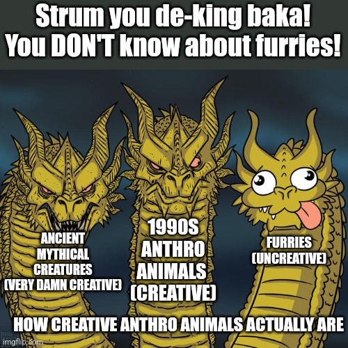 My message for Strum | Strum you de-king baka! You DON'T know about furries! 1990S ANTHRO ANIMALS 
(CREATIVE); ANCIENT MYTHICAL CREATURES
(VERY DAMN CREATIVE); FURRIES
(UNCREATIVE); HOW CREATIVE ANTHRO ANIMALS ACTUALLY ARE | image tagged in three-headed dragon,anti furry | made w/ Imgflip meme maker