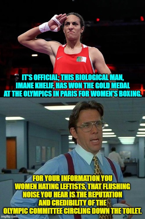 Screw the leftist controlled Olympic Committee. | IT'S OFFICIAL; THIS BIOLOGICAL MAN, IMANE KHELIF, HAS WON THE GOLD MEDAL AT THE OLYMPICS IN PARIS FOR WOMEN'S BOXING. FOR YOUR INFORMATION YOU WOMEN HATING LEFTISTS, THAT FLUSHING NOISE YOU HEAR IS THE REPUTATION AND CREDIBILITY OF THE OLYMPIC COMMITTEE CIRCLING DOWN THE TOILET. | image tagged in that would be great | made w/ Imgflip meme maker