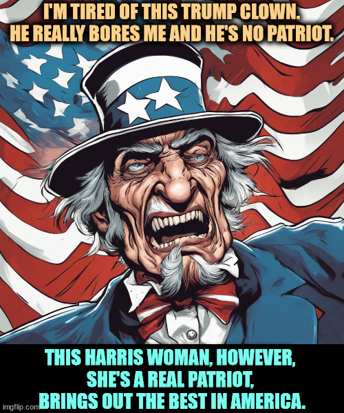 Uncle Sam on Trump. | I'M TIRED OF THIS TRUMP CLOWN. HE REALLY BORES ME AND HE'S NO PATRIOT. THIS HARRIS WOMAN, HOWEVER, 
SHE'S A REAL PATRIOT, 
BRINGS OUT THE BEST IN AMERICA. | image tagged in uncle sam,hate,trump,patriot,kamala harris,america | made w/ Imgflip meme maker