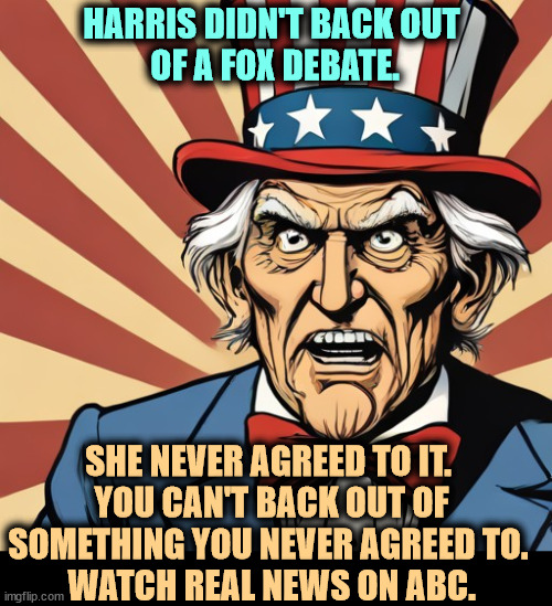 HARRIS DIDN'T BACK OUT 
OF A FOX DEBATE. SHE NEVER AGREED TO IT. 
YOU CAN'T BACK OUT OF SOMETHING YOU NEVER AGREED TO. 
WATCH REAL NEWS ON ABC. | image tagged in uncle sam,kamala harris,debate,abc,fox news,lies | made w/ Imgflip meme maker