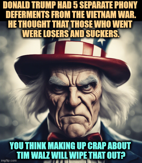 DONALD TRUMP HAD 5 SEPARATE PHONY 
DEFERMENTS FROM THE VIETNAM WAR.
HE THOUGHT THAT THOSE WHO WENT 
WERE LOSERS AND SUCKERS. YOU THINK MAKING UP CRAP ABOUT 
TIM WALZ WILL WIPE THAT OUT? | image tagged in trump,draft,coward,vietnam,liar,tim walz | made w/ Imgflip meme maker