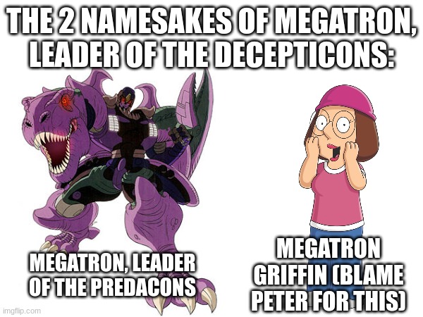 Guys I'm Not Joking here, Meg's full first name is Megatron | THE 2 NAMESAKES OF MEGATRON, LEADER OF THE DECEPTICONS:; MEGATRON, LEADER OF THE PREDACONS; MEGATRON GRIFFIN (BLAME PETER FOR THIS) | image tagged in family guy,transformers,beast wars,true,hold up | made w/ Imgflip meme maker