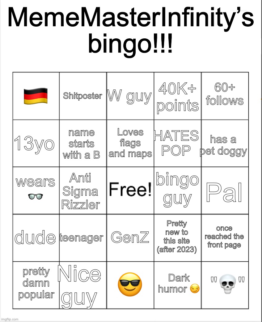 Blank Bingo | MemeMasterInfinity’s bingo!!! W guy; Shitposter; 60+ follows; 🇩🇪; 40K+ points; Loves flags and maps; 13yo; has a pet doggy; HATES POP; name starts with a B; bingo guy; wears 👓; Pal; Anti Sigma Rizzler; dude; teenager; once reached the front page; Pretty new to this site (after 2023); GenZ; Nice guy; "💀"; pretty damn popular; 😎; Dark humor 😏 | image tagged in blank bingo | made w/ Imgflip meme maker