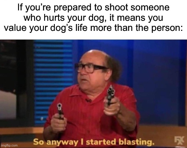 So anyway I started blasting | If you’re prepared to shoot someone who hurts your dog, it means you value your dog’s life more than the person: | image tagged in so anyway i started blasting | made w/ Imgflip meme maker