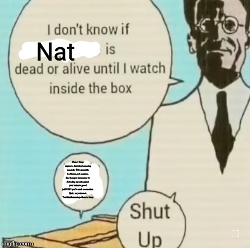 I don't know if ____ is dead or alive | Nat; It's not funny anymore. Just stop harassing me dude. We're meant to be friends, not enemies. And then you harass me for defending myself against  your behavior, good job!!!111!1 you're such a comedian. Wait.. no you're not. You think harassing others is funny | image tagged in i don't know if ____ is dead or alive | made w/ Imgflip meme maker