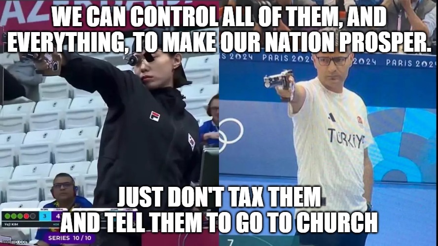 korea turkey olympic shooter | WE CAN CONTROL ALL OF THEM, AND EVERYTHING, TO MAKE OUR NATION PROSPER. JUST DON'T TAX THEM AND TELL THEM TO GO TO CHURCH | image tagged in korea turkey olympic shooter | made w/ Imgflip meme maker