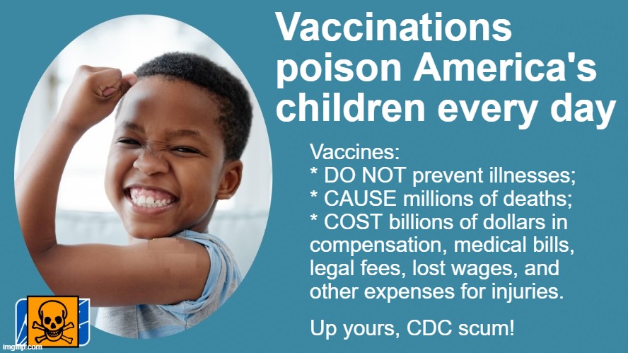 Free text on problems with vaccines: VaccinationisNOTimmunization.com | Vaccinations

poison America's

children every day; Vaccines:

* DO NOT prevent illnesses;

* CAUSE millions of deaths;

* COST billions of dollars in
compensation, medical bills,
legal fees, lost wages, and 
other expenses for injuries. Up yours, CDC scum! | image tagged in vaccines,vaccine,vaccination,covid vaccine,vaccinations,bill gates loves vaccines | made w/ Imgflip meme maker