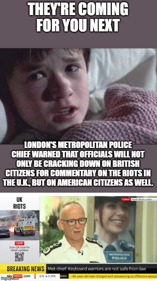 THEY'RE COMING FOR YOU NEXT; LONDON'S METROPOLITAN POLICE CHIEF WARNED THAT OFFICIALS WILL NOT ONLY BE CRACKING DOWN ON BRITISH CITIZENS FOR COMMENTARY ON THE RIOTS IN THE U.K., BUT ON AMERICAN CITIZENS AS WELL. | image tagged in memes,i see dead people | made w/ Imgflip meme maker