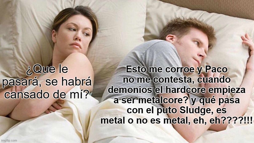 I Bet He's Thinking About Other Women Meme | Esto me corroe y Paco no me contesta, cuando demonios el hardcore empieza a ser metalcore? y qué pasa con el puto Sludge, es metal o no es metal, eh, eh????!!! ¿Que le pasará, se habrá cansado de mí? | image tagged in memes,i bet he's thinking about other women | made w/ Imgflip meme maker