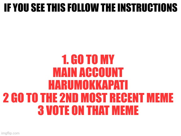 Don't ignore me | 1. GO TO MY MAIN ACCOUNT HARUMOKKAPATI
2 GO TO THE 2ND MOST RECENT MEME
3 VOTE ON THAT MEME; IF YOU SEE THIS FOLLOW THE INSTRUCTIONS | image tagged in blank white template | made w/ Imgflip meme maker