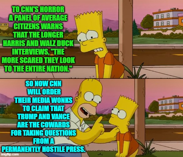 Yes, pretty much.  Barbara Streisand -- of all leftist has-beens -- kicked off that strategy this morning. | TO CNN'S HORROR A PANEL OF AVERAGE CITIZENS WARNS THAT THE LONGER HARRIS AND WALZ DUCK INTERVIEWS, "THE MORE SCARED THEY LOOK TO THE ENTIRE NATION."; SO NOW CNN  WILL ORDER THEIR MEDIA WONKS TO CLAIM THAT TRUMP AND VANCE ARE THE COWARDS FOR TAKING QUESTIONS FROM A PERMANENTLY HOSTILE PRESS. | image tagged in simpsons so far | made w/ Imgflip meme maker