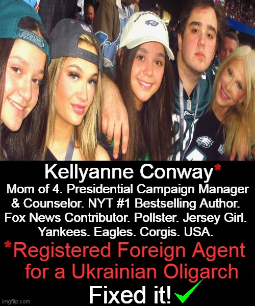 Absolute disgust for you, Kellyanne! SELL OUT... | *; Kellyanne Conway; Mom of 4. Presidential Campaign Manager
& Counselor. NYT #1 Bestselling Author. 
Fox News Contributor. Pollster. Jersey Girl. 
Yankees. Eagles. Corgis. USA. *; Registered Foreign Agent 
for a Ukrainian Oligarch; Fixed it! | image tagged in politics,tip off was your sad excuse for a husband,i should have known,follow the money,sell out,fool me once | made w/ Imgflip meme maker