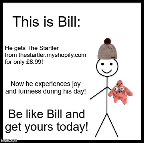 Get yours today! (thestartler.myshopify.com) | This is Bill:; He gets The Startler from thestartler.myshopify.com for only £8.99! Now he experiences joy and funness during his day! Be like Bill and
get yours today! | image tagged in memes,be like bill | made w/ Imgflip meme maker