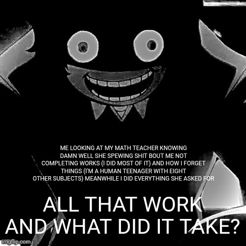 I've finally found a proper source of motivation to work hard and this happens | ME LOOKING AT MY MATH TEACHER KNOWING DAMN WELL SHE SPEWING SHIT BOUT ME NOT COMPLETING WORKS (I DID MOST OF IT) AND HOW I FORGET THINGS (I'M A HUMAN TEENAGER WITH EIGHT OTHER SUBJECTS) MEANWHILE I DID EVERYTHING SHE ASKED FOR; ALL THAT WORK AND WHAT DID IT TAKE? | image tagged in dazai | made w/ Imgflip meme maker