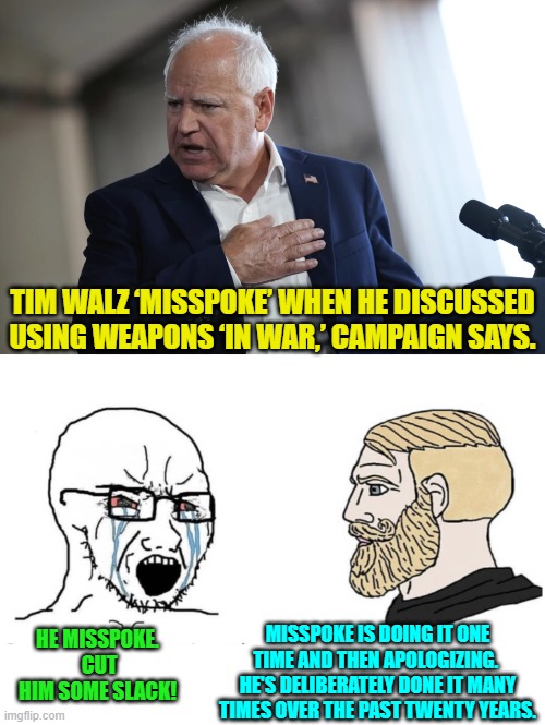 Misspoke doesn't mean what leftists THINK it means. | TIM WALZ ‘MISSPOKE’ WHEN HE DISCUSSED USING WEAPONS ‘IN WAR,’ CAMPAIGN SAYS. HE MISSPOKE.  CUT HIM SOME SLACK! MISSPOKE IS DOING IT ONE TIME AND THEN APOLOGIZING.  HE'S DELIBERATELY DONE IT MANY TIMES OVER THE PAST TWENTY YEARS. | image tagged in yep | made w/ Imgflip meme maker