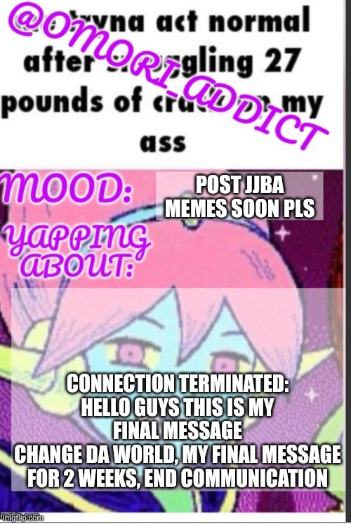 omori_addict announcement (ty oliviarodrigoenjoyer) | POST JJBA MEMES SOON PLS; CONNECTION TERMINATED: HELLO GUYS THIS IS MY FINAL MESSAGE
CHANGE DA WORLD, MY FINAL MESSAGE FOR 2 WEEKS, END COMMUNICATION | image tagged in omori_addict announcement ty oliviarodrigoenjoyer,fnaf 6 | made w/ Imgflip meme maker