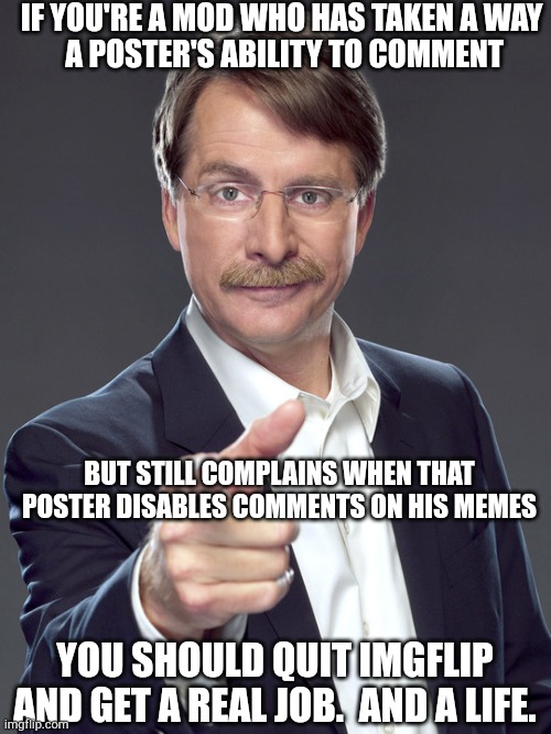 Jeff foxworthy | IF YOU'RE A MOD WHO HAS TAKEN A WAY
 A POSTER'S ABILITY TO COMMENT; BUT STILL COMPLAINS WHEN THAT POSTER DISABLES COMMENTS ON HIS MEMES; YOU SHOULD QUIT IMGFLIP AND GET A REAL JOB.  AND A LIFE. | image tagged in jeff foxworthy | made w/ Imgflip meme maker