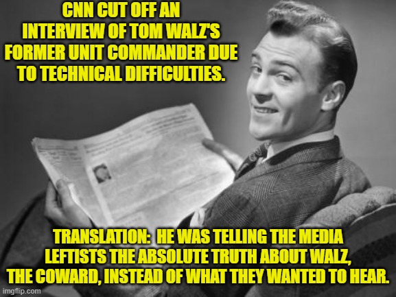 Pssst . . . CNN, if you don't want to KNOW then don't ask a military veteran. | CNN CUT OFF AN INTERVIEW OF TOM WALZ'S FORMER UNIT COMMANDER DUE TO TECHNICAL DIFFICULTIES. TRANSLATION:  HE WAS TELLING THE MEDIA LEFTISTS THE ABSOLUTE TRUTH ABOUT WALZ, THE COWARD, INSTEAD OF WHAT THEY WANTED TO HEAR. | image tagged in 50's newspaper | made w/ Imgflip meme maker