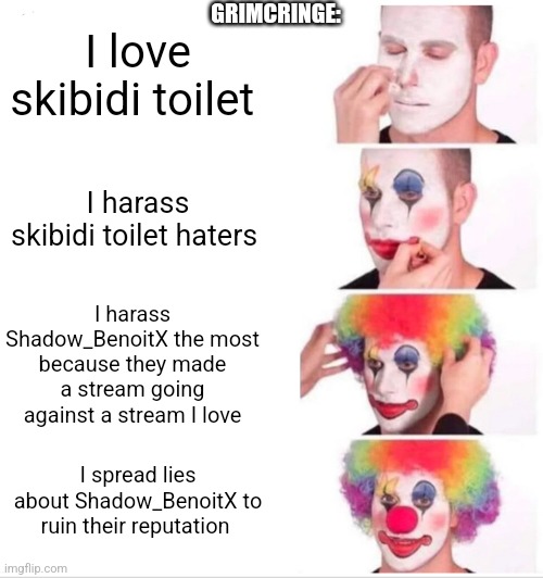 Clown Applying Makeup | GRIMCRINGE:; I love skibidi toilet; I harass skibidi toilet haters; I harass Shadow_BenoitX the most because they made a stream going against a stream I love; I spread lies about Shadow_BenoitX to ruin their reputation | image tagged in memes,clown applying makeup | made w/ Imgflip meme maker